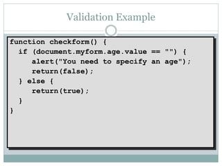 Validation Example

function checkform() {
  if (document.myform.age.value == "") {
     alert("You need to specify an age");
     return(false);
  } else {
     return(true);
  }
}
 