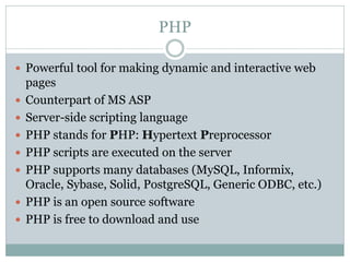 PHP

 Powerful tool for making dynamic and interactive web
    pages
   Counterpart of MS ASP
   Server-side scripting language
   PHP stands for PHP: Hypertext Preprocessor
   PHP scripts are executed on the server
   PHP supports many databases (MySQL, Informix,
    Oracle, Sybase, Solid, PostgreSQL, Generic ODBC, etc.)
   PHP is an open source software
   PHP is free to download and use
 