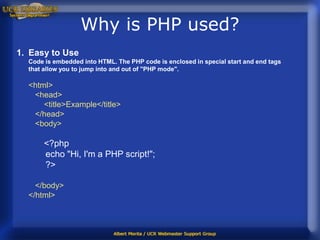 Why is PHP used?
1. Easy to Use
  Code is embedded into HTML. The PHP code is enclosed in special start and end tags
  that allow you to jump into and out of "PHP mode".

  <html>
   <head>
      <title>Example</title>
   </head>
   <body>

       <?php
       echo "Hi, I'm a PHP script!";
       ?>

    </body>
  </html>
 