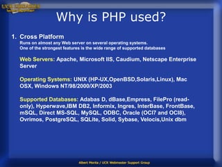 Why is PHP used?
1. Cross Platform
  Runs on almost any Web server on several operating systems.
  One of the strongest features is the wide range of supported databases

  Web Servers: Apache, Microsoft IIS, Caudium, Netscape Enterprise
  Server

  Operating Systems: UNIX (HP-UX,OpenBSD,Solaris,Linux), Mac
  OSX, Windows NT/98/2000/XP/2003

  Supported Databases: Adabas D, dBase,Empress, FilePro (read-
  only), Hyperwave,IBM DB2, Informix, Ingres, InterBase, FrontBase,
  mSQL, Direct MS-SQL, MySQL, ODBC, Oracle (OCI7 and OCI8),
  Ovrimos, PostgreSQL, SQLite, Solid, Sybase, Velocis,Unix dbm
 