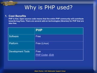Why is PHP used?
1. Cost Benefits
  PHP is free. Open source code means that the entire PHP community will contribute
  towards bug fixes. There are several add-on technologies (libraries) for PHP that are
  also free.


                                PHP
   Software                     Free

   Platform                     Free (Linux)


   Development Tools            Free
                                PHP Coder, jEdit
 