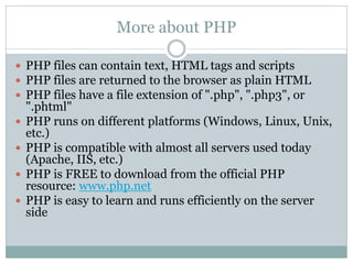 More about PHP

 PHP files can contain text, HTML tags and scripts
 PHP files are returned to the browser as plain HTML
 PHP files have a file extension of ".php", ".php3", or
    ".phtml"
   PHP runs on different platforms (Windows, Linux, Unix,
    etc.)
   PHP is compatible with almost all servers used today
    (Apache, IIS, etc.)
   PHP is FREE to download from the official PHP
    resource: www.php.net
   PHP is easy to learn and runs efficiently on the server
    side
 