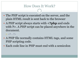 How Does It Work?

 The PHP script is executed on the server, and the
  plain HTML result is sent back to the browser
 A PHP script always starts with <?php and ends
  with ?>. A PHP script can be placed anywhere in the
  document.
    <? .. ?>
 A PHP file normally contains HTML tags, and some
  PHP scripting code.
 Each code line in PHP must end with a semicolon
 
