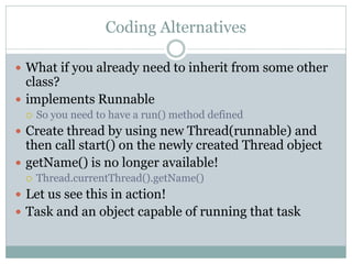 Coding Alternatives

 What if you already need to inherit from some other
  class?
 implements Runnable
    So you need to have a run() method defined
 Create thread by using new Thread(runnable) and
  then call start() on the newly created Thread object
 getName() is no longer available!
    Thread.currentThread().getName()
 Let us see this in action!
 Task and an object capable of running that task
 