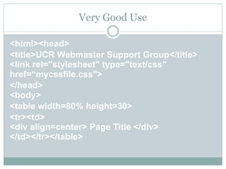 Very Good Use

<html><head>
<title>UCR Webmaster Support Group</title>
<link rel="stylesheet" type="text/css"
href=“mycssfile.css">
</head>
<body>
<table width=80% height=30>
<tr><td>
<div align=center> Page Title </div>
</td></tr></table>
 