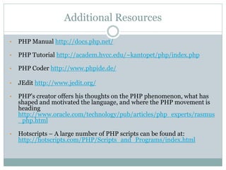 Additional Resources

•   PHP Manual http://docs.php.net/

•   PHP Tutorial http://academ.hvcc.edu/~kantopet/php/index.php

•   PHP Coder http://www.phpide.de/

•   JEdit http://www.jedit.org/

•   PHP's creator offers his thoughts on the PHP phenomenon, what has
    shaped and motivated the language, and where the PHP movement is
    heading
    http://www.oracle.com/technology/pub/articles/php_experts/rasmus
    _php.html

•   Hotscripts – A large number of PHP scripts can be found at:
    http://hotscripts.com/PHP/Scripts_and_Programs/index.html
 