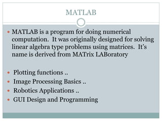 MATLAB

 MATLAB is a program for doing numerical
 computation. It was originally designed for solving
 linear algebra type problems using matrices. It’s
 name is derived from MATrix LABoratory

 Plotting functions ..
 Image Processing Basics ..
 Robotics Applications ..
 GUI Design and Programming
 