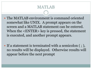 MATLAB

 The MATLAB environment is command oriented
 somewhat like UNIX. A prompt appears on the
 screen and a MATLAB statement can be entered.
 When the <ENTER> key is pressed, the statement
 is executed, and another prompt appears.

 If a statement is terminated with a semicolon ( ; ),
 no results will be displayed. Otherwise results will
 appear before the next prompt
 