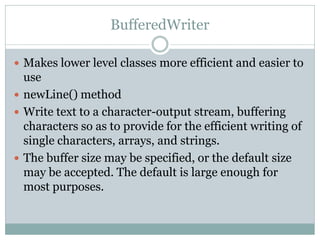 BufferedWriter

 Makes lower level classes more efficient and easier to
  use
 newLine() method
 Write text to a charac...