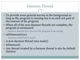 Daemon Thread

 To provide some general service in the background as
  long as the program is running but is as such not ...