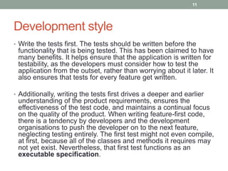 Development style
• Write the tests first. The tests should be written before the
functionality that is being tested. This has been claimed to have
many benefits. It helps ensure that the application is written for
testability, as the developers must consider how to test the
application from the outset, rather than worrying about it later. It
also ensures that tests for every feature get written.
• Additionally, writing the tests first drives a deeper and earlier
understanding of the product requirements, ensures the
effectiveness of the test code, and maintains a continual focus
on the quality of the product. When writing feature-first code,
there is a tendency by developers and the development
organisations to push the developer on to the next feature,
neglecting testing entirely. The first test might not even compile,
at first, because all of the classes and methods it requires may
not yet exist. Nevertheless, that first test functions as an
executable specification.
11
 