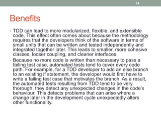 Benefits
• TDD can lead to more modularized, flexible, and extensible
code. This effect often comes about because the methodology
requires that the developers think of the software in terms of
small units that can be written and tested independently and
integrated together later. This leads to smaller, more cohesive
classes, looser coupling, and cleaner interfaces.
• Because no more code is written than necessary to pass a
failing test case, automated tests tend to cover every code
path. For example, for a TDD developer to add an else branch
to an existing if statement, the developer would first have to
write a failing test case that motivates the branch. As a result,
the automated tests resulting from TDD tend to be very
thorough: they detect any unexpected changes in the code's
behaviour. This detects problems that can arise where a
change later in the development cycle unexpectedly alters
other functionality.
14
 