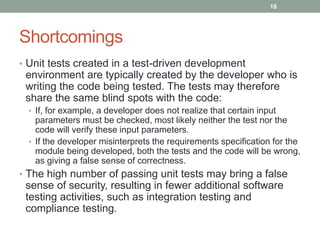 Shortcomings
• Unit tests created in a test-driven development
environment are typically created by the developer who is
writing the code being tested. The tests may therefore
share the same blind spots with the code:
• If, for example, a developer does not realize that certain input
parameters must be checked, most likely neither the test nor the
code will verify these input parameters.
• If the developer misinterprets the requirements specification for the
module being developed, both the tests and the code will be wrong,
as giving a false sense of correctness.
• The high number of passing unit tests may bring a false
sense of security, resulting in fewer additional software
testing activities, such as integration testing and
compliance testing.
16
 