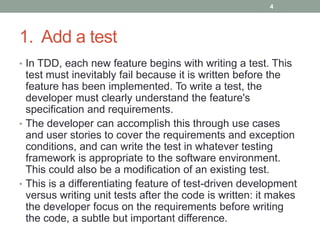 1. Add a test
• In TDD, each new feature begins with writing a test. This
test must inevitably fail because it is written before the
feature has been implemented. To write a test, the
developer must clearly understand the feature's
specification and requirements.
• The developer can accomplish this through use cases
and user stories to cover the requirements and exception
conditions, and can write the test in whatever testing
framework is appropriate to the software environment.
This could also be a modification of an existing test.
• This is a differentiating feature of test-driven development
versus writing unit tests after the code is written: it makes
the developer focus on the requirements before writing
the code, a subtle but important difference.
4
 