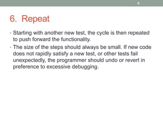 6. Repeat
• Starting with another new test, the cycle is then repeated
to push forward the functionality.
• The size of the steps should always be small. If new code
does not rapidly satisfy a new test, or other tests fail
unexpectedly, the programmer should undo or revert in
preference to excessive debugging.
9
 