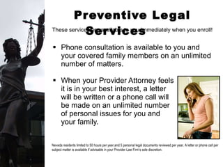 Preventive Legal Services  Phone consultation is available to you and your covered family members on an unlimited number of matters. When your Provider Attorney feels  it is in your best interest, a letter  will be written or a phone call will  be made on an unlimited number  of personal issues for you and  your family. Nevada residents limited to 50 hours per year and 5 personal legal documents reviewed per year. A letter or phone call per subject matter is available if advisable in your Provider Law Firm’s sole discretion.  These services are available to you immediately when you enroll! 