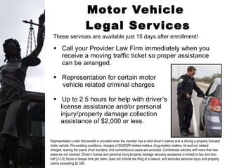 Motor Vehicle  Legal Services Call your Provider Law Firm immediately when you receive a moving traffic ticket so proper assistance can be arranged.  Representation for certain motor  vehicle related criminal charges Up to 2.5 hours for help with driver’s  license assistance and/or personal  injury/property damage collection  assistance of $2,000 or less. These services are available just 15 days after enrollment! Representation under this benefit is provided when the member has a valid driver’s license and is driving a properly licensed motor vehicle. Pre-existing conditions, charges of DUI/DWI related matters, drug-related matters, hit-and-run related charges, leaving the scene of an accident, and unmeritorious cases are excluded. Commercial vehicles with more than two axles are not covered. Driver’s license and personal injury/property damage recovery assistance is limited to two and one-half (2-1/2) hours of lawyer time per claim, does not include the filing of a lawsuit, and excludes personal injury and property claims exceeding $2,000.  