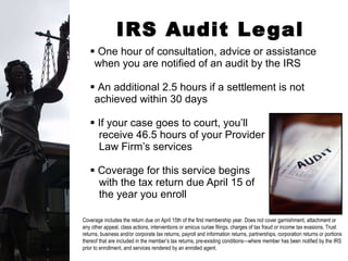 IRS Audit Legal Services One hour of consultation, advice or assistance when you are notified of an audit by the IRS An additional 2.5 hours if a settlement is not achieved within 30 days If your case goes to court, you’ll  receive 46.5 hours of your Provider  Law Firm’s services Coverage for this service begins  with the tax return due April 15 of  the year you enroll Coverage includes the return due on April 15th of the first membership year. Does not cover garnishment, attachment or any other appeal, class actions, interventions or amicus curiae filings, charges of tax fraud or income tax evasions, Trust returns, business and/or corporate tax returns, payroll and information returns, partnerships, corporation returns or portions thereof that are included in the member’s tax returns, pre-existing conditions—where member has been notified by the IRS prior to enrollment, and services rendered by an enrolled agent.  