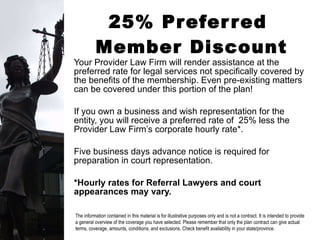 25% Preferred  Member Discount Your Provider Law Firm will render assistance at the preferred rate for legal services not specifically covered by the benefits of the membership. Even pre-existing matters can be covered under this portion of the plan! If you own a business and wish representation for the entity, you will receive a preferred rate of  25% less the Provider Law Firm’s corporate hourly rate*. Five business days advance notice is required for preparation in court representation. *Hourly rates for Referral Lawyers and court appearances may vary. The information contained in this material is for illustrative purposes only and is not a contract. It is intended to provide a general overview of the coverage you have selected. Please remember that only the plan contract can give actual terms, coverage, amounts, conditions, and exclusions. Check benefit availability in your state/province. 