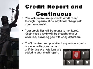 Credit Report and Continuous Monitoring You will receive an up-to-date credit report through Experian at no additional charge with your membership.  Your credit files will be regularly monitored. Suspicious activity will be brought to your attention, providing you with early detection. You’ll receive prompt notice if any new accounts are opened in your name...  or if derogatory notations are  added to your credit report. 