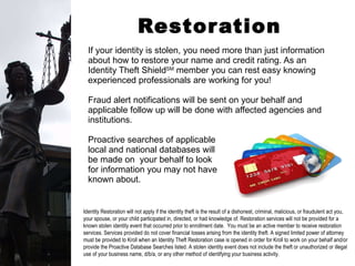 Restoration Services If your identity is stolen, you need more than just information about how to restore your name and credit rating. As an Identity Theft Shield SM  member you can rest easy knowing experienced professionals are working for you! Fraud alert notifications will be sent on your behalf and applicable follow up will be done with affected agencies and institutions. Proactive searches of applicable  local and national databases will  be made on  your behalf to look  for information you may not have  known about. Identity Restoration will not apply if the identity theft is the result of a dishonest, criminal, malicious, or fraudulent act you, your spouse, or your child participated in, directed, or had knowledge of. Restoration services will not be provided for a known stolen identity event that occurred prior to enrollment date.  You must be an active member to receive restoration services. Services provided do not cover financial losses arising from the identity theft. A signed limited power of attorney must be provided to Kroll when an Identity Theft Restoration case is opened in order for Kroll to work on your behalf and/or provide the Proactive Database Searches listed. A stolen identity event does not include the theft or unauthorized or illegal use of your business name, d/b/a, or any other method of identifying your business activity. 