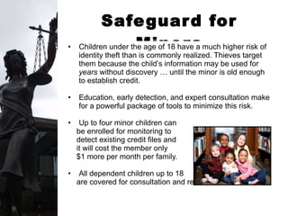 Safeguard for Minors Children under the age of 18 have a much higher risk of identity theft than is commonly realized. Thieves target them because the child’s information may be used for  years  without discovery … until the minor is old enough to establish credit. Education, early detection, and expert consultation make for a powerful package of tools to minimize this risk. Up to four minor children can  be enrolled for monitoring to  detect existing credit files and it will cost the member only  $1 more per month per family.  All dependent children up to 18  are covered for consultation and restoration. 