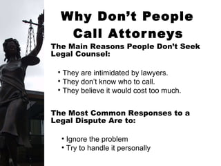 Why Don’t People  Call Attorneys   They are intimidated by lawyers. They don’t know who to call. They believe it would cost too much. The Main Reasons People Don’t Seek Legal Counsel: The Most Common Responses to a  Legal Dispute Are to: Ignore the problem Try to handle it personally 