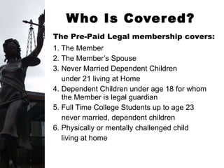 1. The Member 2. The Member’s Spouse 3. Never Married Dependent Children  under 21 living at Home 4. Dependent Children under age 18 for whom the Member is legal guardian 5. Full Time College Students up to age 23  never married, dependent children 6. Physically or mentally challenged child  living at home Who Is Covered? The Pre-Paid Legal membership covers:   