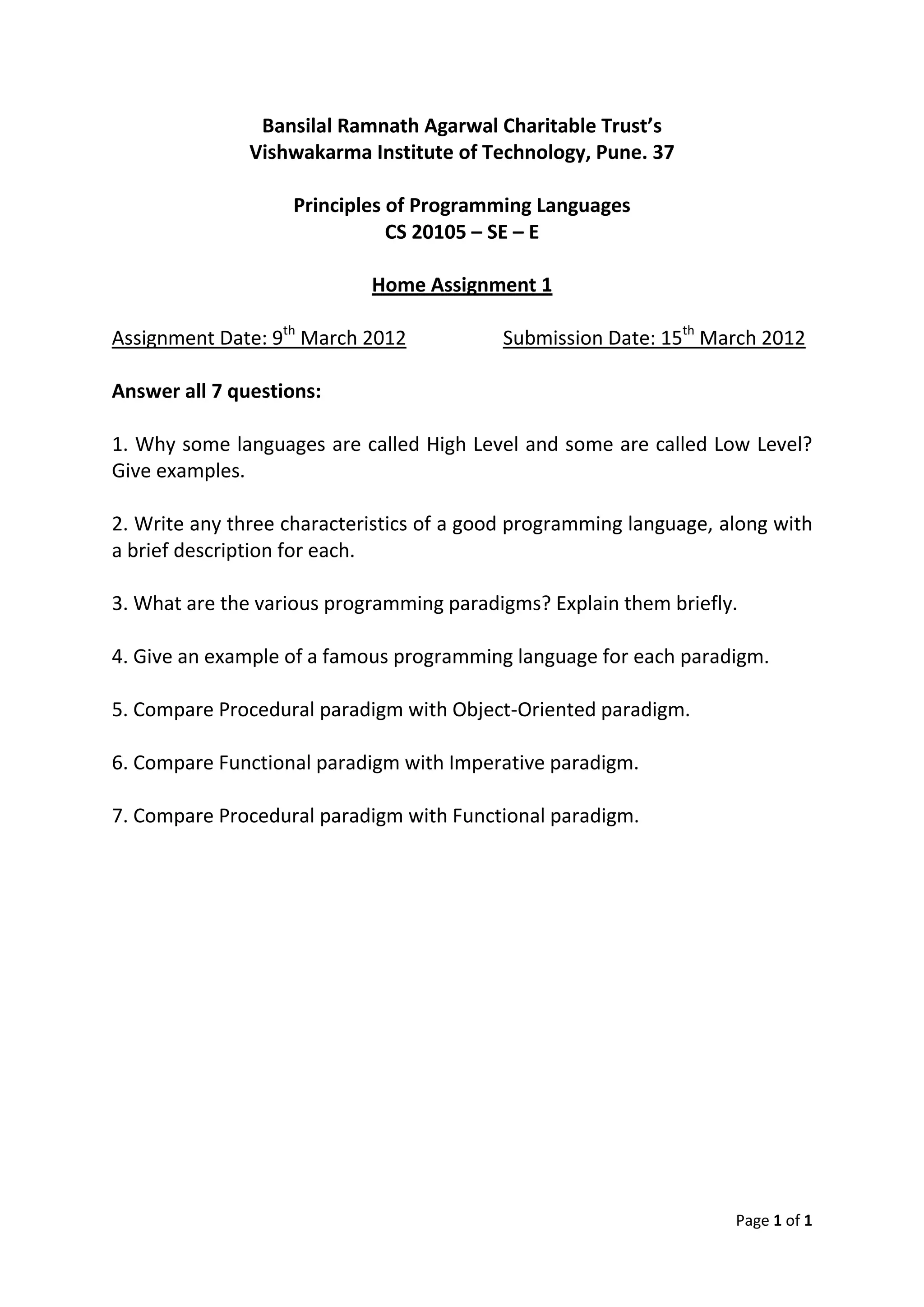 Bansilal Ramnath Agarwal Charitable Trust’s
Vishwakarma Institute of Technology, Pune. 37
Principles of Programming Languages
CS 20105 – SE – E
Home Assignment 1
Assignment Date: 9th March 2012 Submission Date: 15th March 2012
Answer all 7 questions:
1. Why some languages are called High Level and some are called Low Level?
Give examples.
2. Write any three characteristics of a good programming language, along with
a brief description for each.
3. What are the various programming paradigms? Explain them briefly.
4. Give an example of a famous programming language for each paradigm.
5. Compare Procedural paradigm with Object-Oriented paradigm.
6. Compare Functional paradigm with Imperative paradigm.
7. Compare Procedural paradigm with Functional paradigm.
Page 1 of 1
