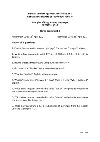Bansilal Ramnath Agarwal Charitable Trust’s
                Vishwakarma Institute of Technology, Pune-37

                     Principles of Programming Languages
                                CS 20105 – SE – E

                              Home Assignment 4

Assignment Date: 18th April 2012                Submission Date: 23rd April 2012

Answer all 9 questions:

1. Explain the connection between ‘package’, ‘import’ and ‘classpath’ in Java.

2. Write a Java program to print 1,2,3,4… till 100 and A,B,C… till Z, both in
parallel.

3. How to create a thread in Java using Runnable interface?

4. If a thread is in “blocked” state, what does it mean?

5. What is a deadlock? Explain with an example.

6. What is “synchronized” keyword in Java? When is it used? Where is it used?
Explain.

7. Write a Java program to read a file called “abc.txt” and print its contents on
the screen using FileInputStream class.

8. Write a Java program to read a file called “abc.txt” and print its contents on
the screen using FileReader class.

9. Write a Java program to keep reading lines of user input from the console
until the user inputs “-1”.




                                                                        Page 1 of 1
 