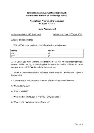 Bansilal Ramnath Agarwal Charitable Trust’s
                Vishwakarma Institute of Technology, Pune-37

                      Principles of Programming Languages
                                 CS 20105 – SE – E

                              Home Assignment 5

Assignment Date: 18th April 2012               Submission Date: 25th April 2012

Answer all 8 questions:

1. Write HTML code to display the following in a web browser:

Name                                     Roll No.
ABC                                      12
XYZ                                      13

2. Let us say you want to make sure that in a HTML file, whenever something is
written inside <p> tag, it should appear in blue color and in bold letters. How
can you achieve this? Write code to demonstrate.

3. Write a simple HelloWorld JavaScript which displays “HelloWorld” upon a
button click.

4. Compare Java and JavaScript in terms of similarities and differences.

5. Why is PHP used?

6. What is MATLB?

7. What kind of a language is PROLOG? Why is it used?

8. What is LISP? What are its key features?




                                                                           Page 1 of 1
 