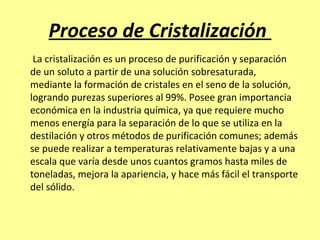 Proceso de Cristalización
 La cristalización es un proceso de purificación y separación
de un soluto a partir de una solución sobresaturada,
mediante la formación de cristales en el seno de la solución,
logrando purezas superiores al 99%. Posee gran importancia
económica en la industria química, ya que requiere mucho
menos energía para la separación de lo que se utiliza en la
destilación y otros métodos de purificación comunes; además
se puede realizar a temperaturas relativamente bajas y a una
escala que varía desde unos cuantos gramos hasta miles de
toneladas, mejora la apariencia, y hace más fácil el transporte
del sólido.
 