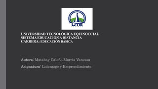UNIVERSIDAD TECNOLÓGICA EQUINOCCIAL
SISTEMAEDUCACIÓN ADISTANCIA
CARRERA: EDUCACIÓN BÁSICA
Autora: Matabay Caleño Marcia Vanessa
Asignatura: Liderazgo y Emprendimiento
 