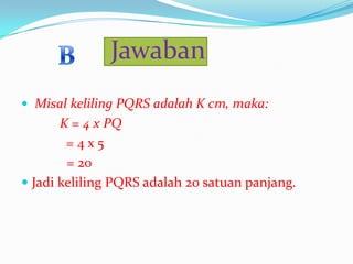 Jawaban
 Misal keliling PQRS adalah K cm, maka:

K = 4 x PQ
=4x5
= 20
 Jadi keliling PQRS adalah 20 satuan panjang.

 