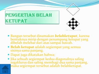 Pengertian belah
ketupat
 Bangun tersebut dinamakan belahketupat, karena

bentuknya mirip dengan penampang ketupat yang
dibelah melebar dari atas sampai bawah.
 Belah ketupat adalah segiempat yang semua
sisinya sama panjang.
 Dapat juga dikatakan bahwa:
 Jika sebuah segiempat kedua diagonalnya saling
tegaklurus dan saling membagi dua sama panjang,
maka segiempat tersebut adalah belahketupat.

 