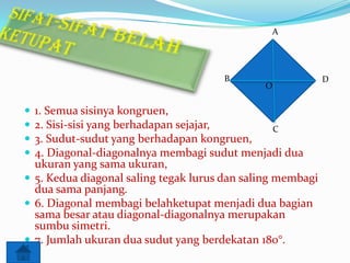 A

B






O

1. Semua sisinya kongruen,
2. Sisi-sisi yang berhadapan sejajar,
C
3. Sudut-sudut yang berhadapan kongruen,
4. Diagonal-diagonalnya membagi sudut menjadi dua
ukuran yang sama ukuran,
 5. Kedua diagonal saling tegak lurus dan saling membagi
dua sama panjang.
 6. Diagonal membagi belahketupat menjadi dua bagian
sama besar atau diagonal-diagonalnya merupakan
sumbu simetri.
 7. Jumlah ukuran dua sudut yang berdekatan 180°.

D

 