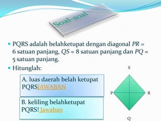  PQRS adalah belahketupat dengan diagonal PR =

6 satuan panjang, QS = 8 satuan panjang dan PQ =
5 satuan panjang.
S
 Hitunglah:
A. luas daerah belah ketupat
PQRSJAWABAN
R

P

B. keliling belahketupat
PQRS! Jawaban
Q

 