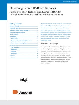 Solutions White Paper



Delivering Secure IP-Based Services
Jasomi Uses Intel® Technology and AdvancedTCA for
Its High-End Carrier and IMS Session Border Controller


Table of Contents                                                                        Originally developed to provide security and access services in
                                                                                         Voice over IP (VoIP) networks, the role of the session border
Business Challenge .......................................................... 1
                                                                                         controller has grown as service providers accelerate their
Delivering Services.......................................................... 2
                                                                                         delivery of IP-based services. A leading developer of session
What Is a Session Border Controller? .......................... 2
                                                                                         border controllers based on Intel® technology, Jasomi Networks
The Jasomi Networks Solution....................................... 3
                                                                                         has continued to advance the state-of-the-art technology used
Key Capabilities .............................................................. 3
                                                                                         in its PeerPoint* products by using the AdvancedTCA* form
Technologies ..................................................................... 4
                                                                                         factor, programmable Intel® network processors, and Intel
   AdvancedTCA .............................................................. 4
                                                                                         NetStructure® boards.
   Programmable Intel® Network Processors................. 5
   Secure Packet Processing Blades................................ 5
                                                                                         Business Challenge
Architectures.................................................................... 5
                                                                                         For the past decade, network operators of all types and sizes
   Time to Market ............................................................ 5
                                                                                         have been facing the challenge of diversifying their service
   Modularity .................................................................... 5
                                                                                         offerings to increase revenue and attract new customers while
   Scalability ..................................................................... 5
                                                                                         reducing churn among their current ones. Recently these
   Redundancy.................................................................. 6
                                                                                         service providers have been embracing the Internet Protocol
Summary........................................................................... 6
                                                                                         (IP) as the means to deliver rich multimedia content on a wired
Acronyms.......................................................................... 6
                                                                                         or wireless network. IP easily enables voice, video, and data
                                                                                         “triple play” capabilities for IP endpoints on a broadband
                                                                                         Internet connection.
 