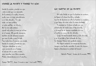 VENDRÁ LA MUERTE Y TENDRÁ TUS OJOS Vendrá la muerte y tendrá tus ojos -esta muerte que nos acompaña de la mañana a la noche, insomne, sorda, como un viejo remordimiento o un vicio absurdo-. Tus ojos serán una vana palabra, un grito acallado, un silencio. Así los ves cada mañana cuando sola sobre ti misma te inclinas en el espejo. Oh querida esperanza, también ese día sabremos nosotros que eres la vida y eres la nada. Para todos tiene la muerte una mirada. Vendrá la muerte y tendrá tus ojos. Será como abandonar un vicio, como contemplar en el espejo el resurgir de un rostro muerto, como escuchar unos labios cerrados. Mudos, descenderemos en el remolino. Cesare PAVESE,  Verra’ la morte e avra’ i tuoi occhi  (1951) LOS SONETOS DE LA MUERTE  Del nicho helado en que los hombres te pusieron, te bajaré a la tierra humilde y soleada. Que he de dormirme en ella los hombres no supieron, y que hemos de soñar sobre la misma almohada. Te acostaré en la tierra soleada con una dulcedumbre de madre para el hijo dormido, y la tierra ha de hacerse suavidades de cuna al recibir tu cuerpo de niño dolorido. Luego iré espolvoreando tierra y polvo de rosas, y en la azulada y leve polvareda de luna, los despojos livianos irán quedando presos. Me alejaré cantando mis venganzas hermosas, ¡porque a ese hondor recóndito la mano de ninguna bajará a disputarme tu puñado de huesos! Gabriela Mistral,  Sonetos de la muerte , 1914 