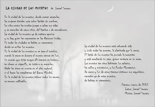 LA CIUDAD DE LOS MUERTOS  de  Ismael Serrano En la ciudad de los muertos, donde crecen amapolas,  las mujeres tienden ropa sobre lápidas sin nombres,  los niños entre las tumbas juegan a salvar sus vidas  y se esconden de otros niños, del hambre o de escuadrones.  La ciudad de los muertos ya de mañana agoniza  y no hay quien les represente en las Naciones Unidas.  En todas las ciudades se habita un cementerio  donde se exilian los muertos.  En la ciudad de los muertos no se para el autobús,  cuando la parca se duerma el muerto cenará sin luz.  Un muerto que tirita porque allí siempre es invierno,  te ofrece un cigarrillo, te invita a su mausoleo.  Nadie les tiene en cuenta en el plan nacional,  ni al hacer las estadísticas del Banco Mundial.  En la ciudad de los muertos talaron todos los sauces,  es terreno edificable.  La ciudad de los muertos está rebosando vida  y óxido todas las puertas, la alambrada que lo cerca.  El latido de los muertos ha cruzado la autopista  y está acechando tu casa, quiere sentarse en tu mesa.  Los muertos tan vivos habitarán los palacios,  las calles y ministerios, y los Fondos Monetarios.  De carne y luz de otros tiempos vistieron sus esqueletos,  cansados ya de estar muertos,  de habitar tu cementerio.  Estreno: marzo de 2002  Letra: Ismael Serrano  Música: Ismael Serrano 