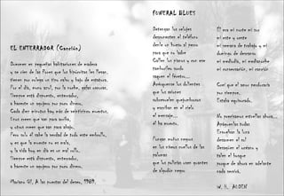 EL ENTERRADOR (Canción) Duermen en pequeñas habitaciones de madera y se ríen de las flores que los hipócritas les llevan. tienen por colega un tipo calvo y bajo de estatura. Por el día, mono azul, por la noche, gafas oscuras. Siempre está dispuesto, enterrador,  a hacerte un agujero por poco dinero. Cada diez minutos hay más de veinticinco muertos. Unos creen que van para arriba, y otros creen que van para abajo. Pero solo él sabe la verdad de todo este embrollo, y es que la muerte no es mala, y la vida hoy en día es un mal rollo. Siempre está dispuesto, enterrador,  a hacerte un agujero por poco dinero. Mariano Gil, A las puertas del deseo, 1989. FUNERAL BLUES  Detengan los relojes  desconecten el teléfono  denle un hueso al perro  para que no ladre  Callen los pianos y con ese  tamborileo sordo  saquen el féretro...  Acérquense los dolientes  que los aviones  sobrevuelen quejumbrosos  y escriban en el cielo  el mensaje...  él ha muerto.  Pongan moños negros  en los níveos cuellos de las palomas  que los policías usen guantes  de algodón negro  Él era mi norte mi sur  mi este y oeste  mi semana de trabajo y mi  domingo de descanso  mi mediodía, mi medianoche  mi conversación, mi canción  Creí que el amor perduraría  por siempre.  Estaba equivocado.  No precisamos estrellas ahora...  Apáguenlas todas  Envuelvan la luna  desarmen el sol  Desagüen el océano y  talen el bosque  porque de ahora en adelante  nada servirá.  W. H.  AUDEN 