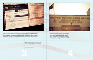step one: go to http://travel.state.gov/passport/passport_5535.html                                 step two: head to your local post office.
Once youre there, youre going to need to find the DS-11 Application and fill it out and           Youre going to need to present a few things in
just like that, youre on your way to global citizenship without even leaving your house.           person. the first being the application itself and
                                                                                                    the others being: your birth certificate , your I.D.
                                                                                                    and a photocopy of that I.D.



                                                        If for some reason you dont have access
                                                        to a computer, or if youre nostalgic for
                                                        some good ol fashioned paperwork fret
                                                        not, you can simply do everything in
                                                        person. keep reading.




                                               3                                                                                                    4
 
