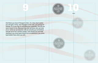9                                       10
                                                                   Notes




And there you have it Passport Lifers. In a few short weeks
you will get a minty, new Passport in the mail, just itching for
stamps. It is your key to unlocking your potential. The life you
were meant to live. Because how can we know who we truly
are or what we can become until we actually go somewhere
and get out of our comfort zones? Just always be sure that
whenever you come back home from an adventure, you come
back better than when you left.
 