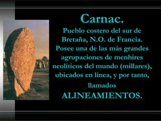 Carnac.
   Pueblo costero del sur de
   Bretaña, N.O. de Francia.
 Posee una de las más grandes
  agrupaciones de menhires
neolíticos del mundo (millares),
 ubicados en línea, y por tanto,
            llamados
   ALINEAMIENTOS.
 