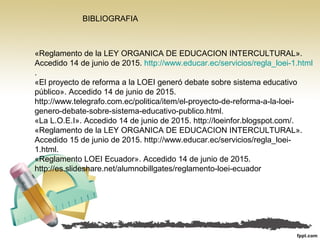 «Reglamento de la LEY ORGANICA DE EDUCACION INTERCULTURAL».
Accedido 14 de junio de 2015. http://www.educar.ec/servicios/regla_loei-1.html
.
«El proyecto de reforma a la LOEI generó debate sobre sistema educativo
público». Accedido 14 de junio de 2015.
http://www.telegrafo.com.ec/politica/item/el-proyecto-de-reforma-a-la-loei-
genero-debate-sobre-sistema-educativo-publico.html.
«La L.O.E.I». Accedido 14 de junio de 2015. http://loeinfor.blogspot.com/.
«Reglamento de la LEY ORGANICA DE EDUCACION INTERCULTURAL».
Accedido 15 de junio de 2015. http://www.educar.ec/servicios/regla_loei-
1.html.
«Reglamento LOEI Ecuador». Accedido 14 de junio de 2015.
http://es.slideshare.net/alumnobillgates/reglamento-loei-ecuador
BIBLIOGRAFIA
 