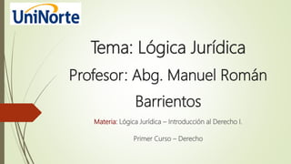 Tema: Lógica Jurídica
Profesor: Abg. Manuel Román
Barrientos
Materia: Lógica Jurídica – Introducción al Derecho I.
Primer Curso – Derecho
 