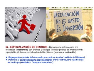 IX.- ESPECIALIZACIÓN DE CENTROS.- Competencia entre centros por
resultados (excelencia), con premios y castigos (acceso/ pérdida de financiación)
y previsible pérdida de modalidades de Bachillerato (avanzar privatización)

► Segregación clasista del alumnado por centros (centro/ periferia del Sistema)
► Potencia la competitividad y especialización entre centros para clasificarlos
 en rankings (verdadero “mercado educativo”)
 
