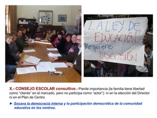 X.- CONSEJO ESCOLAR consultivo.- Pierde importancia (la familia tiene libertad
como “cliente” en el mercado, pero no participa como “actor”): ni en la elección del Director
ni en el Plan de Centro
► Socava la democracia interna y la participación democrática de la comunidad
  educativa en los centros.
 