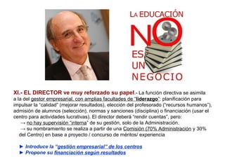 XI.- EL DIRECTOR ve muy reforzado su papel.- La función directiva se asimila
a la del gestor empresarial, con amplias facultades de “liderazgo”: planificación para
impulsar la “calidad” (mejorar resultados), elección del profesorado (“recursos humanos”),
admisión de alumnos (selección), normas y sanciones (disciplina) o financiación (usar el
centro para actividades lucrativas). El director deberá “rendir cuentas”, pero:
    → no hay supervisión “interna” de su gestión, solo de la Administración.
    → su nombramiento se realiza a partir de una Comisión (70% Administración y 30%
   del Centro) en base a proyecto / concurso de méritos/ experiencia

  ► Introduce la “gestión empresarial” de los centros
  ► Propone su financiación según resultados
 
