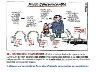 XII.- DISPOSICIÓN TRANSITORIA.- En los primeros 5 años de vigencia de la
LOMCE, se pueden asignar a los profesores enseñanzas distintas a su especialidad
y el personal funcionario docente podrán ser trasladados de centro -dentro y fuera de la
localidad- con carácter forzoso.
► Desprecio y desconfianza hacia el profesorado, que empeora sus condiciones
 